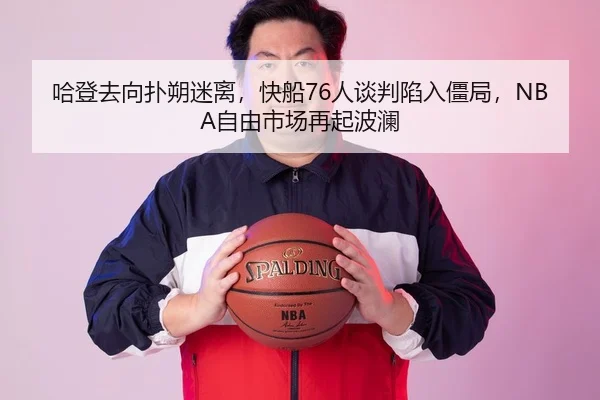 哈登去向扑朔迷离，快船76人谈判陷入僵局，NBA自由市场再起波澜