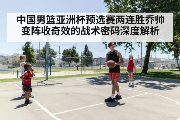 中国男篮亚洲杯预选赛两连胜乔帅变阵收奇效的战术密码深度解析