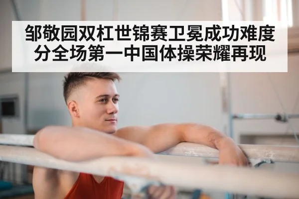 邹敬园双杠世锦赛卫冕成功难度分全场第一中国体操荣耀再现