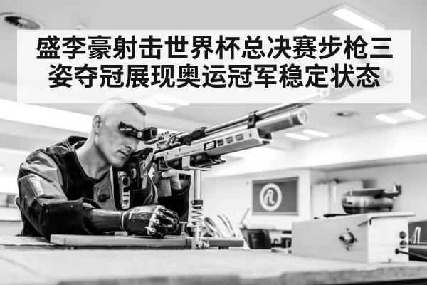 盛李豪射击世界杯总决赛步枪三姿夺冠展现奥运冠军稳定状态